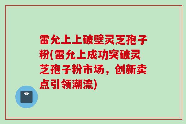 雷允上上破壁灵芝孢子粉(雷允上成功突破灵芝孢子粉市场，创新卖点引领潮流)