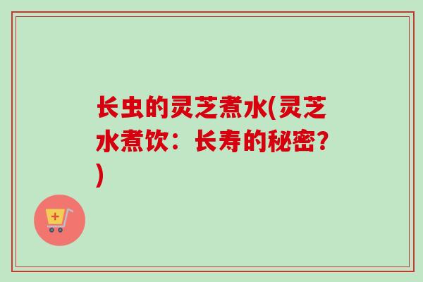 长虫的灵芝煮水(灵芝水煮饮:长寿的秘密?) 长虫的灵芝煮水(灵芝水煮饮:长寿的秘密?)