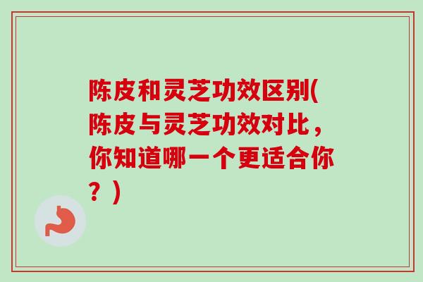 陈皮和灵芝功效区别(陈皮与灵芝功效对比，你知道哪一个更适合你？)
