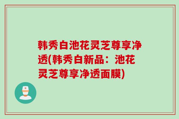 韩秀白池花灵芝尊享净透(韩秀白新品:池花灵芝尊享净透面膜) 韩秀白池花灵芝尊享净透(韩秀白新品:池花灵芝尊享净透面膜)