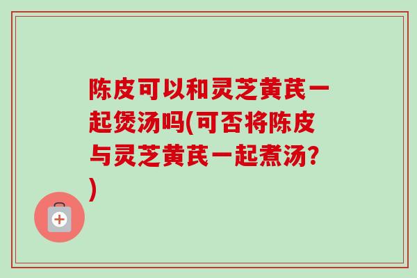 陈皮可以和灵芝黄芪一起煲汤吗(可否将陈皮与灵芝黄芪一起煮汤？)