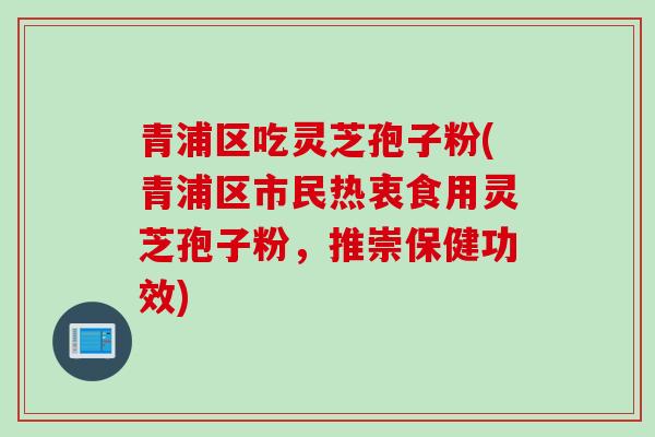 青浦区吃灵芝孢子粉(青浦区市民热衷食用灵芝孢子粉，推崇保健功效)