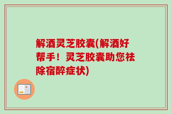 解酒灵芝胶囊(解酒好帮手！灵芝胶囊助您祛除宿醉症状)