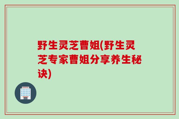 野生灵芝曹姐(野生灵芝专家曹姐分享养生秘诀) 野生灵芝曹姐(野生灵芝专家曹姐分享养生秘诀)
