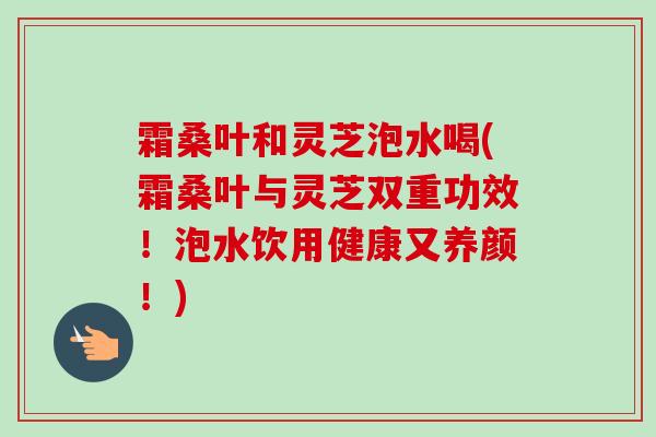 霜桑叶和灵芝泡水喝(霜桑叶与灵芝双重功效！泡水饮用健康又养颜！)