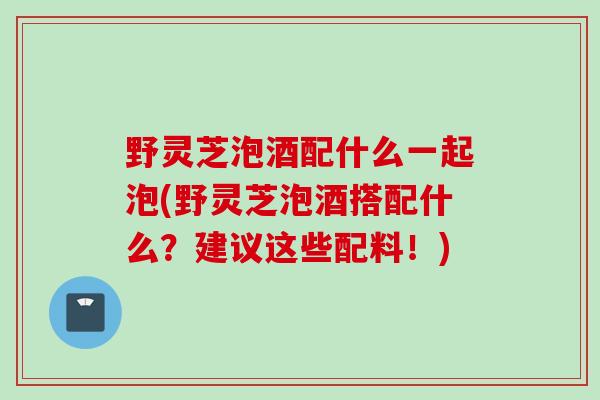 野灵芝泡酒配什么一起泡(野灵芝泡酒搭配什么？建议这些配料！)