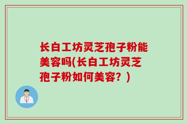 长白工坊灵芝孢子粉能美容吗(长白工坊灵芝孢子粉如何美容？)
