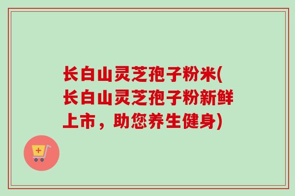 长白山灵芝孢子粉米(长白山灵芝孢子粉新鲜上市,助您养生健身) 长白山灵芝孢子粉米(长白山灵芝孢子粉新鲜上市,助您养生健身)