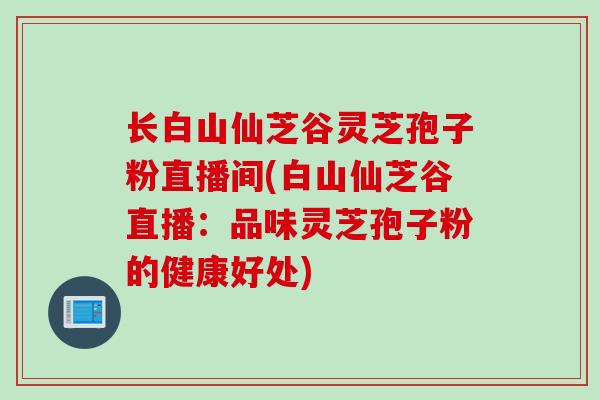 长白山仙芝谷灵芝孢子粉直播间(白山仙芝谷直播:品味灵芝孢子粉的健康好处) 长白山仙芝谷灵芝孢子粉直播间(白山仙芝谷直播:品味灵芝孢子粉的健康好处)