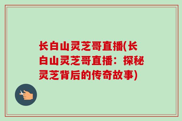长白山灵芝哥直播(长白山灵芝哥直播：探秘灵芝背后的传奇故事)