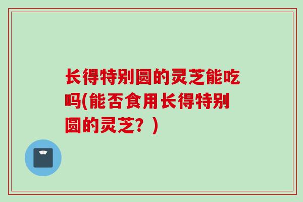 长得特别圆的灵芝能吃吗(能否食用长得特别圆的灵芝?) 长得特别圆的灵芝能吃吗(能否食用长得特别圆的灵芝?)