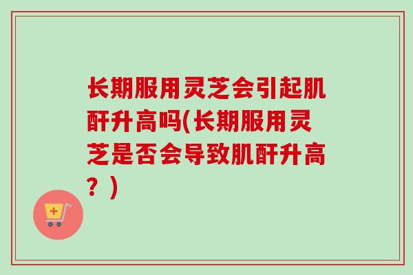 长期服用灵芝会引起肌酐升高吗(长期服用灵芝是否会导致肌酐升高？)