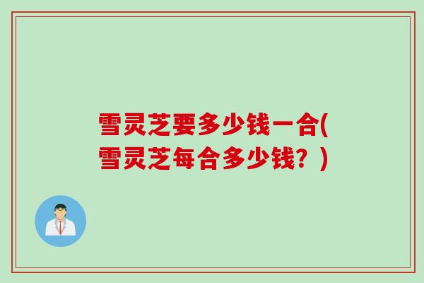 雪灵芝要多少钱一合(雪灵芝每合多少钱？)
