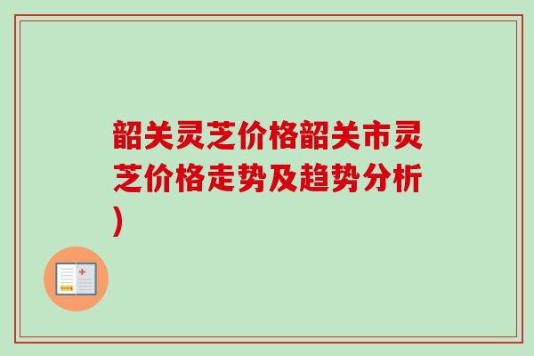 韶关灵芝价格韶关市灵芝价格走势及趋势分析)