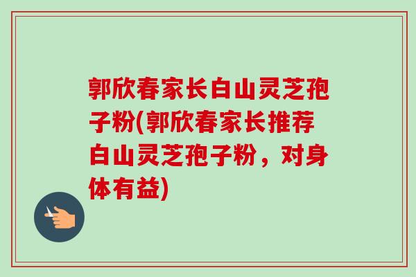 郭欣春家长白山灵芝孢子粉(郭欣春家长推荐白山灵芝孢子粉，对身体有益)