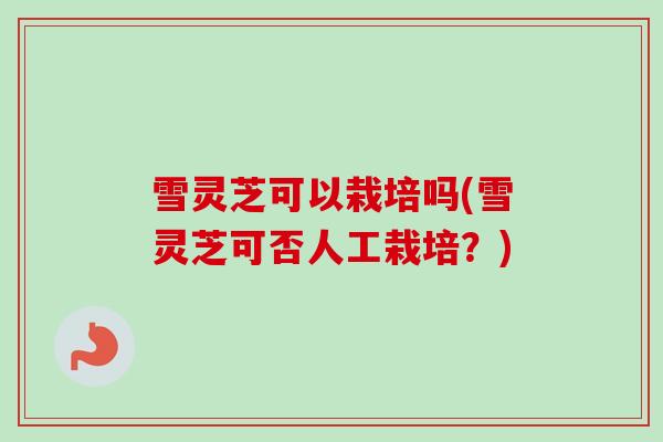 雪灵芝可以栽培吗(雪灵芝可否人工栽培？)