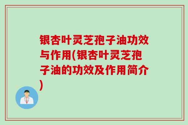 银杏叶灵芝孢子油功效与作用(银杏叶灵芝孢子油的功效及作用简介)