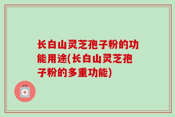 长白山灵芝孢子粉的功能用途(长白山灵芝孢子粉的多重功能)
