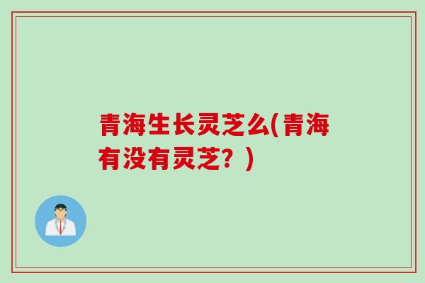 青海生长灵芝么(青海有没有灵芝?) 青海生长灵芝么(青海有没有灵芝?)
