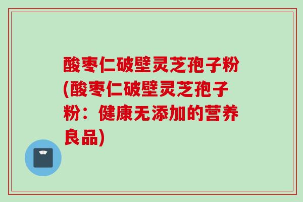 酸枣仁破壁灵芝孢子粉(酸枣仁破壁灵芝孢子粉:健康无添加的营养良品) 酸枣仁破壁灵芝孢子粉(酸枣仁破壁灵芝孢子粉:健康无添加的营养良品)
