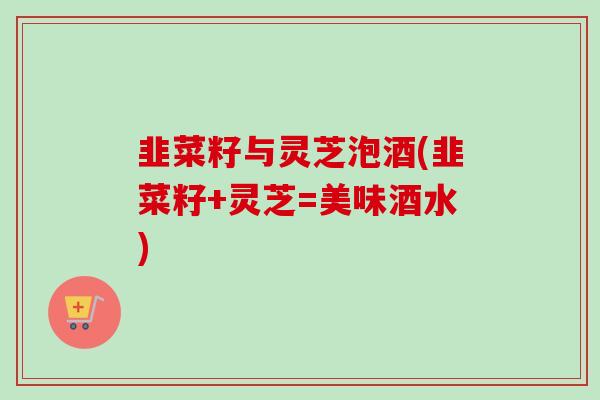 韭菜籽与灵芝泡酒(韭菜籽+灵芝=美味酒水)