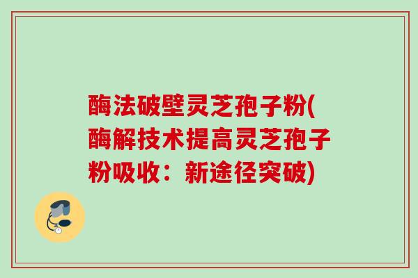 酶法破壁灵芝孢子粉(酶解技术提高灵芝孢子粉吸收：新途径突破)