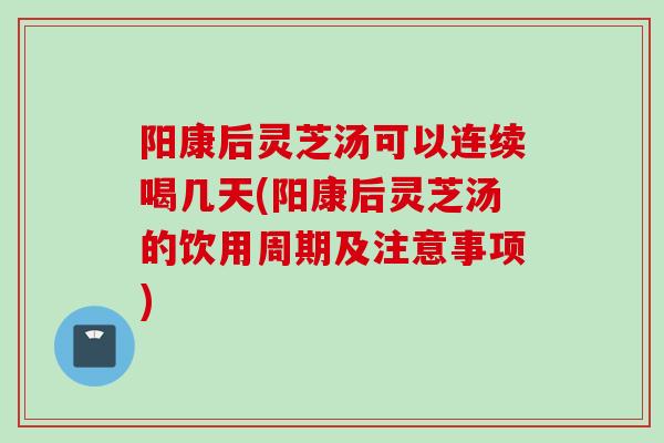 阳康后灵芝汤可以连续喝几天(阳康后灵芝汤的饮用周期及注意事项)