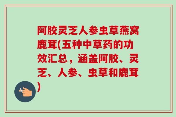 阿胶灵芝人参虫草燕窝鹿茸(五种中草药的功效汇总，涵盖阿胶、灵芝、人参、虫草和鹿茸)