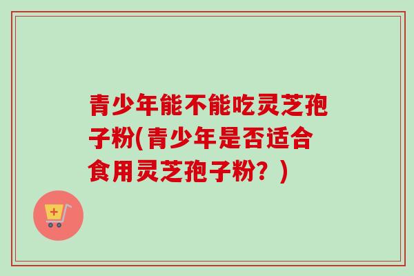 青少年能不能吃灵芝孢子粉(青少年是否适合食用灵芝孢子粉？)