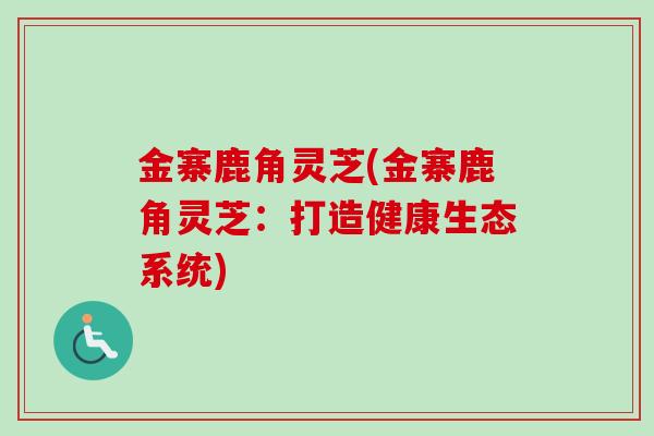 金寨鹿角灵芝(金寨鹿角灵芝:打造健康生态系统) 金寨鹿角灵芝(金寨鹿角灵芝:打造健康生态系统)