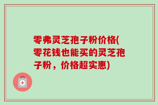零弗灵芝孢子粉价格(零花钱也能买的灵芝孢子粉，价格超实惠)