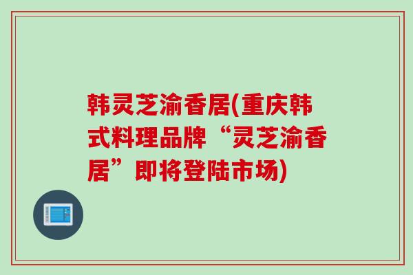 韩灵芝渝香居(重庆韩式料理品牌“灵芝渝香居”即将登陆市场)