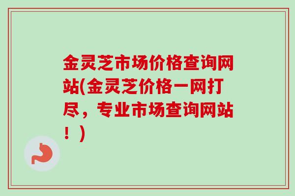金灵芝市场价格查询网站(金灵芝价格一网打尽，专业市场查询网站！)