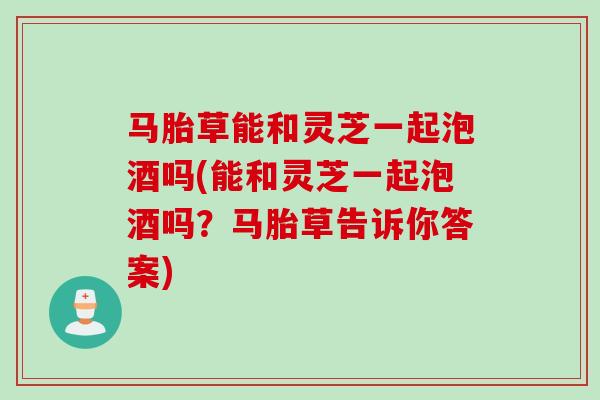 马胎草能和灵芝一起泡酒吗(能和灵芝一起泡酒吗?马胎草告诉你答案) 马胎草能和灵芝一起泡酒吗(能和灵芝一起泡酒吗?马胎草告诉你答案)
