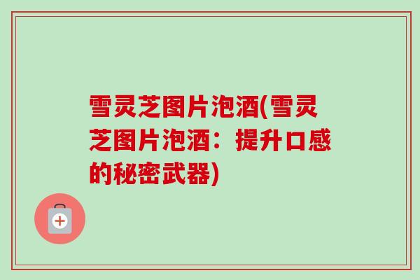 雪灵芝图片泡酒(雪灵芝图片泡酒：提升口感的秘密武器)