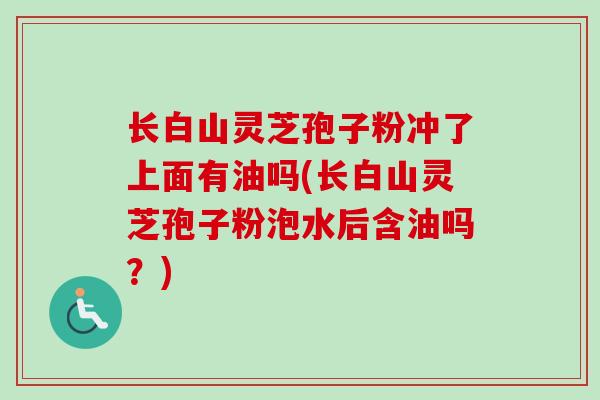长白山灵芝孢子粉冲了上面有油吗(长白山灵芝孢子粉泡水后含油吗？)