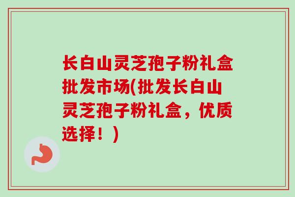 长白山灵芝孢子粉礼盒批发市场(批发长白山灵芝孢子粉礼盒，优质选择！)