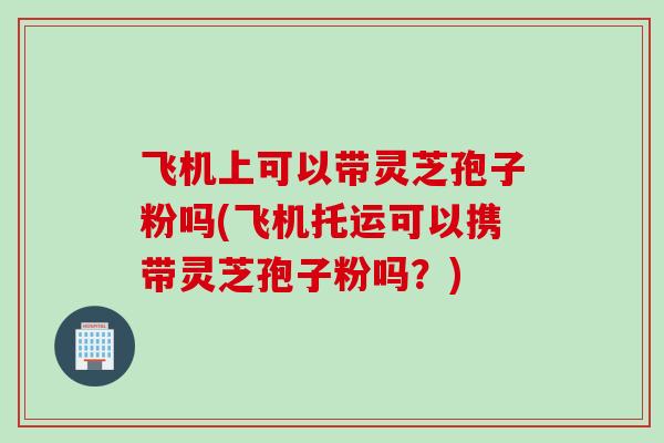 飞机上可以带灵芝孢子粉吗(飞机托运可以携带灵芝孢子粉吗？)