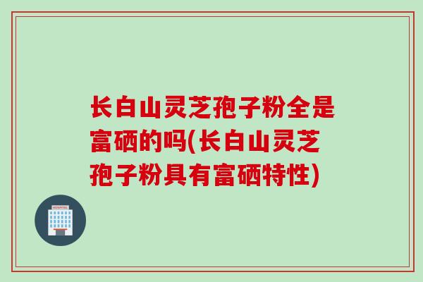 长白山灵芝孢子粉全是富硒的吗(长白山灵芝孢子粉具有富硒特性) 长白山灵芝孢子粉全是富硒的吗(长白山灵芝孢子粉具有富硒特性)