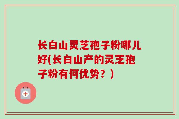 长白山灵芝孢子粉哪儿好(长白山产的灵芝孢子粉有何优势?) 长白山灵芝孢子粉哪儿好(长白山产的灵芝孢子粉有何优势?)