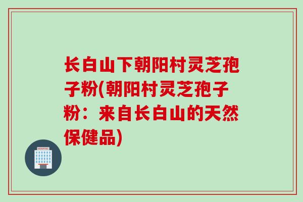 长白山下朝阳村灵芝孢子粉(朝阳村灵芝孢子粉：来自长白山的天然保健品)