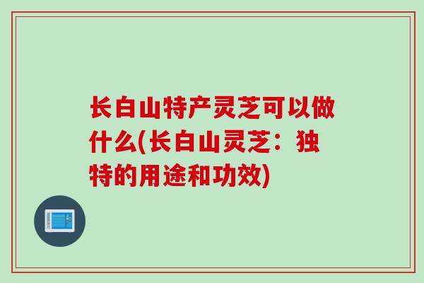 长白山特产灵芝可以做什么(长白山灵芝：独特的用途和功效)
