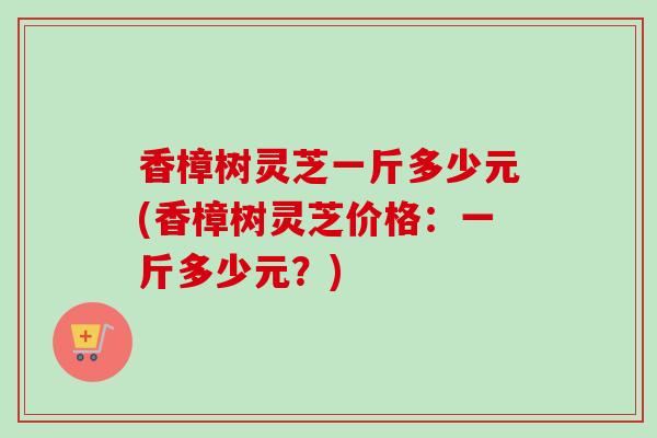香樟树灵芝一斤多少元(香樟树灵芝价格：一斤多少元？)