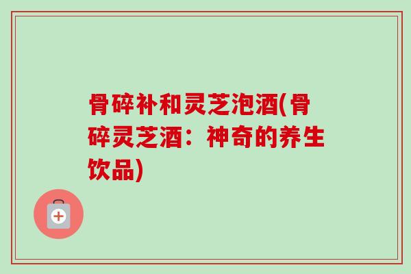 骨碎补和灵芝泡酒(骨碎灵芝酒：神奇的养生饮品)
