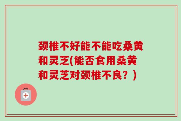 颈椎不好能不能吃桑黄和灵芝(能否食用桑黄和灵芝对颈椎不良？)