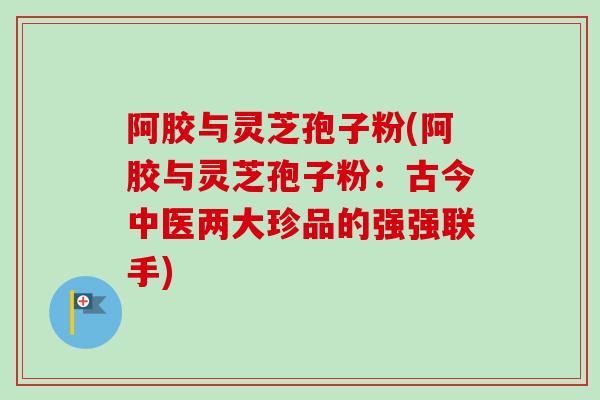 阿胶与灵芝孢子粉(阿胶与灵芝孢子粉:古今中医两大珍品的强强联手) 阿胶与灵芝孢子粉(阿胶与灵芝孢子粉:古今中医两大珍品的强强联手)