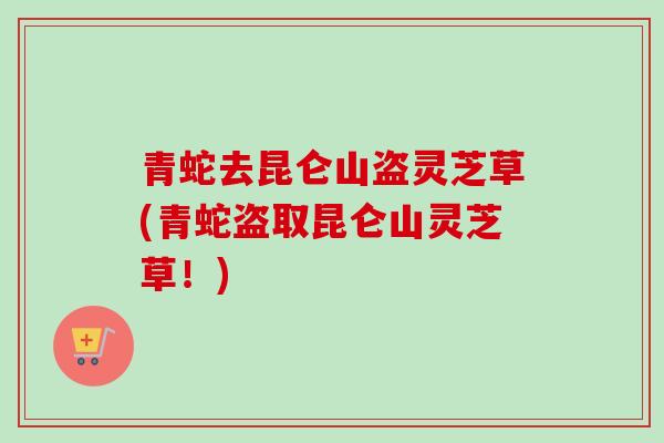 青蛇去昆仑山盗灵芝草(青蛇盗取昆仑山灵芝草！)