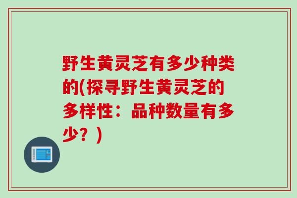 野生黄灵芝有多少种类的(探寻野生黄灵芝的多样性：品种数量有多少？)