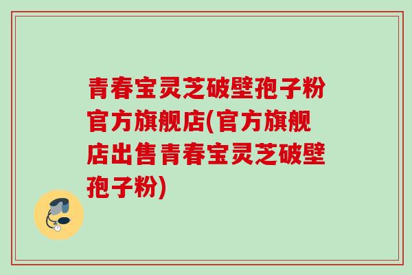 青春宝灵芝破壁孢子粉官方旗舰店(官方旗舰店出售青春宝灵芝破壁孢子粉) 青春宝灵芝破壁孢子粉官方旗舰店(官方旗舰店出售青春宝灵芝破壁孢子粉)