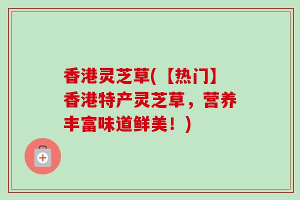 香港灵芝草(【热门】香港特产灵芝草，营养丰富味道鲜美！)